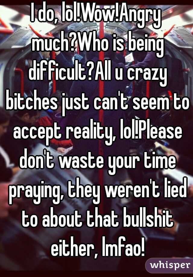 I do, lol!Wow!Angry much?Who is being difficult?All u crazy bitches just can't seem to accept reality, lol!Please don't waste your time praying, they weren't lied to about that bullshit either, lmfao!