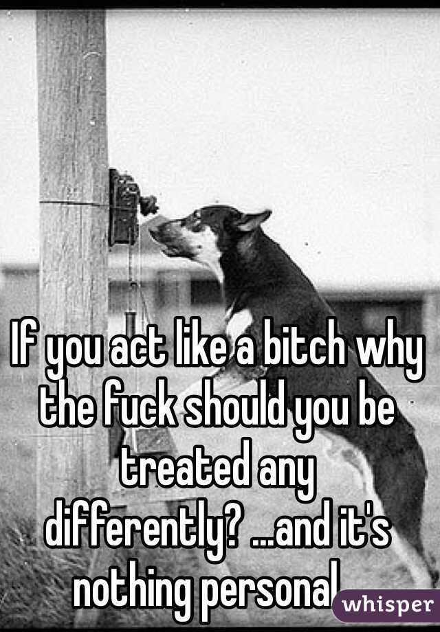 If you act like a bitch why the fuck should you be treated any differently? ...and it's nothing personal...