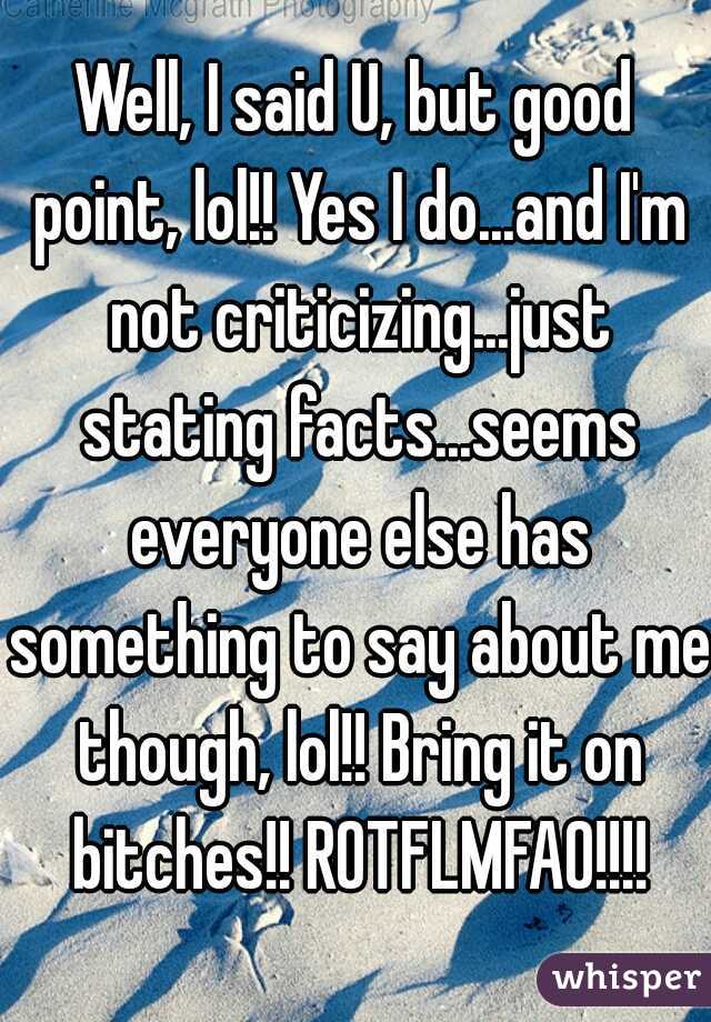 Well, I said U, but good point, lol!! Yes I do...and I'm not criticizing...just stating facts...seems everyone else has something to say about me though, lol!! Bring it on bitches!! ROTFLMFAO!!!!