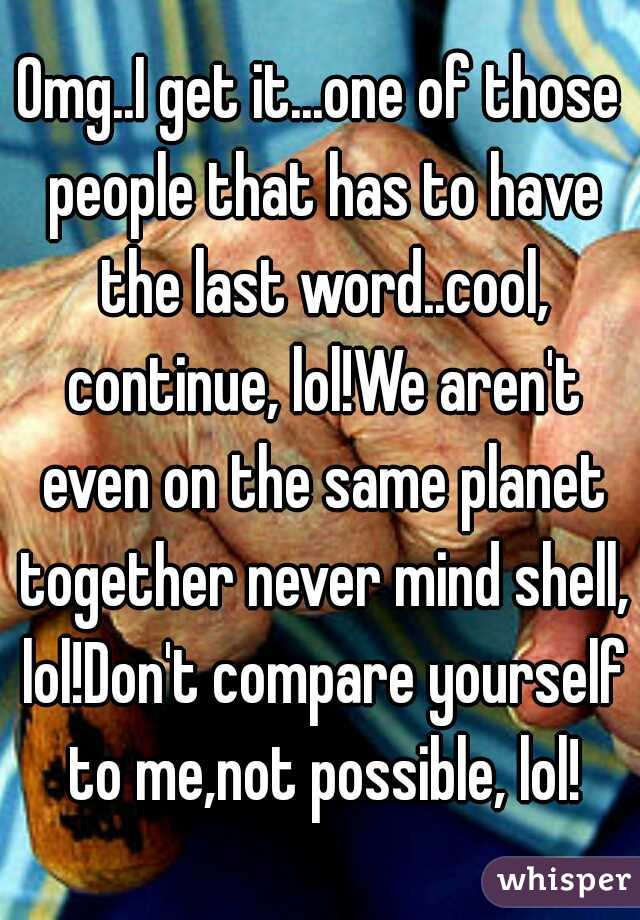 Omg..I get it...one of those people that has to have the last word..cool, continue, lol!We aren't even on the same planet together never mind shell, lol!Don't compare yourself to me,not possible, lol!