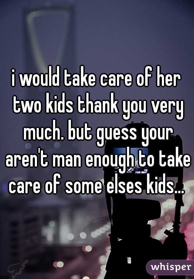 i would take care of her two kids thank you very much. but guess your aren't man enough to take care of some elses kids... 