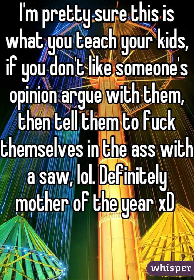 I'm pretty sure this is what you teach your kids, if you don't like someone's opinion argue with them, then tell them to fuck themselves in the ass with a saw, lol. Definitely mother of the year xD 