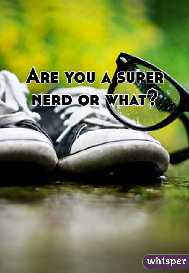 Are you a super nerd or what?