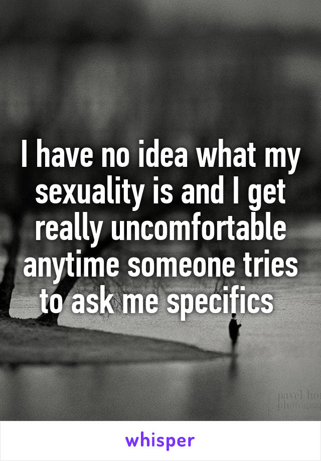 I have no idea what my sexuality is and I get really uncomfortable anytime someone tries to ask me specifics 