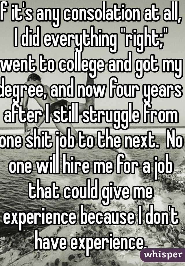 If it's any consolation at all, I did everything "right;" went to college and got my degree, and now four years after I still struggle from one shit job to the next.  No one will hire me for a job that could give me experience because I don't have experience.