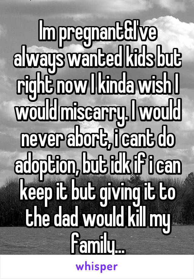 Im pregnant&I've always wanted kids but right now I kinda wish I would miscarry. I would never abort, i cant do adoption, but idk if i can keep it but giving it to the dad would kill my family...
