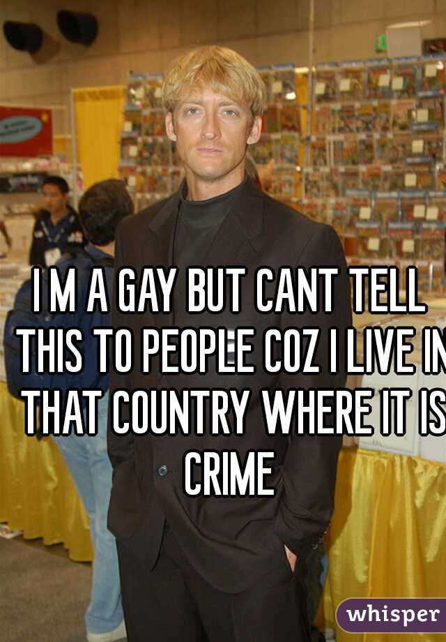I M A GAY BUT CANT TELL THIS TO PEOPLE COZ I LIVE IN THAT COUNTRY WHERE IT IS CRIME 
