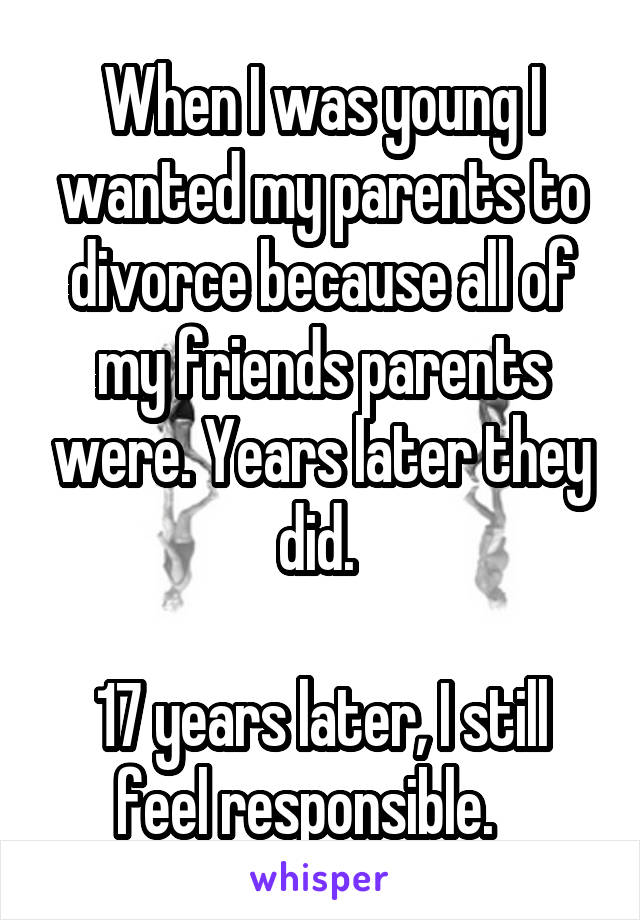 When I was young I wanted my parents to divorce because all of my friends parents were. Years later they did. 

17 years later, I still feel responsible.   