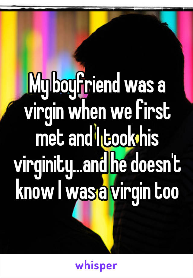 My boyfriend was a virgin when we first met and I took his virginity...and he doesn't know I was a virgin too