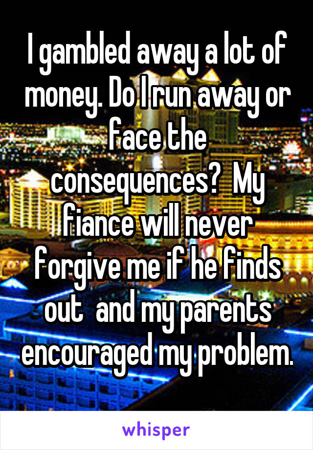  I gambled away a lot of money. Do I run away or face the consequences?  My fiance will never forgive me if he finds out  and my parents encouraged my problem. 