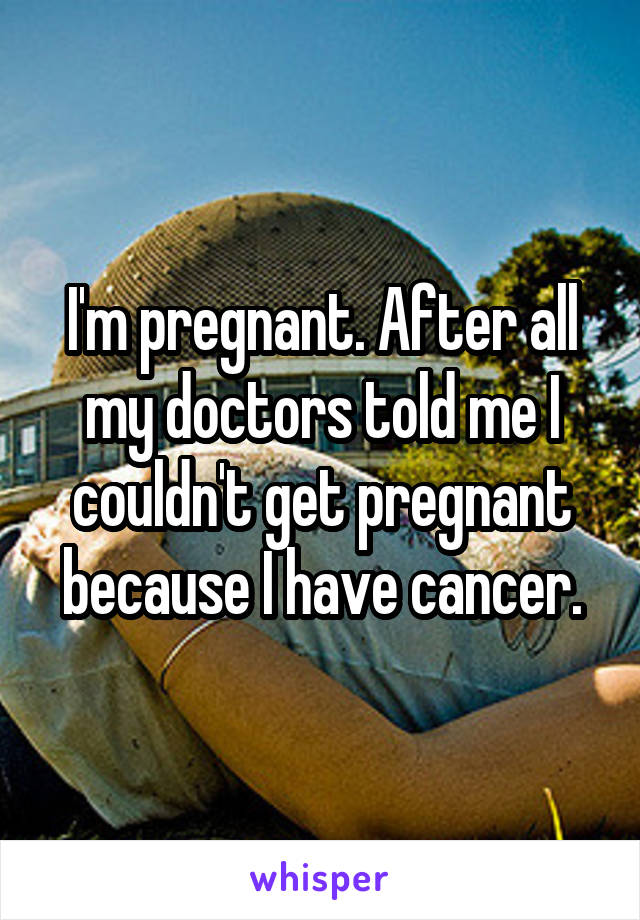 I'm pregnant. After all my doctors told me I couldn't get pregnant because I have cancer.