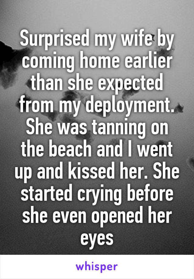 Surprised my wife by coming home earlier than she expected from my deployment. She was tanning on the beach and I went up and kissed her. She started crying before she even opened her eyes