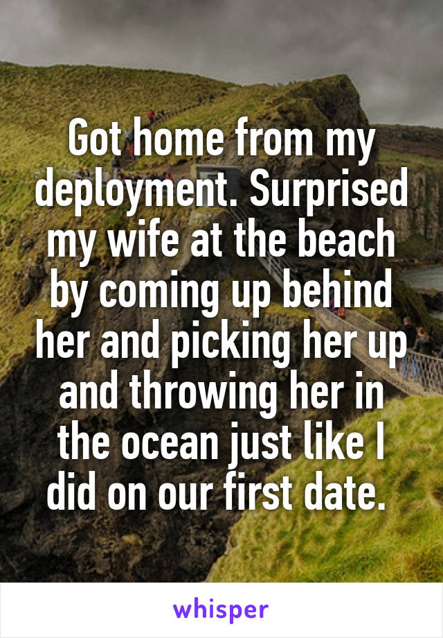 Got home from my deployment. Surprised my wife at the beach by coming up behind her and picking her up and throwing her in the ocean just like I did on our first date. 