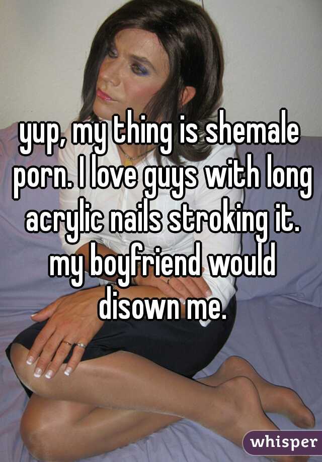 yup, my thing is shemale porn. I love guys with long acrylic nails stroking it. my boyfriend would disown me.