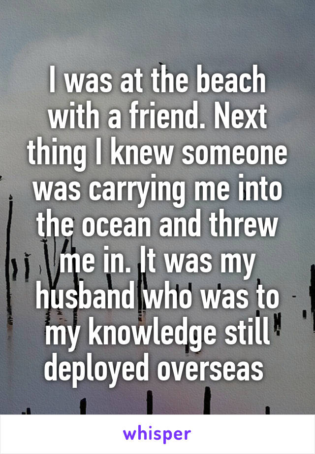 I was at the beach with a friend. Next thing I knew someone was carrying me into the ocean and threw me in. It was my husband who was to my knowledge still deployed overseas 