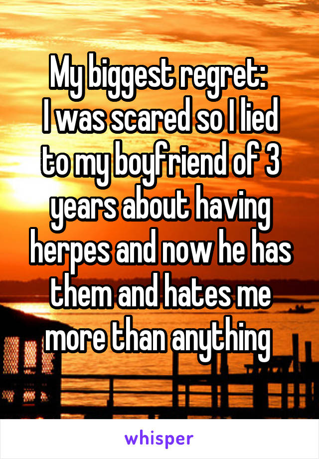 My biggest regret: 
I was scared so I lied to my boyfriend of 3 years about having herpes and now he has them and hates me more than anything 
