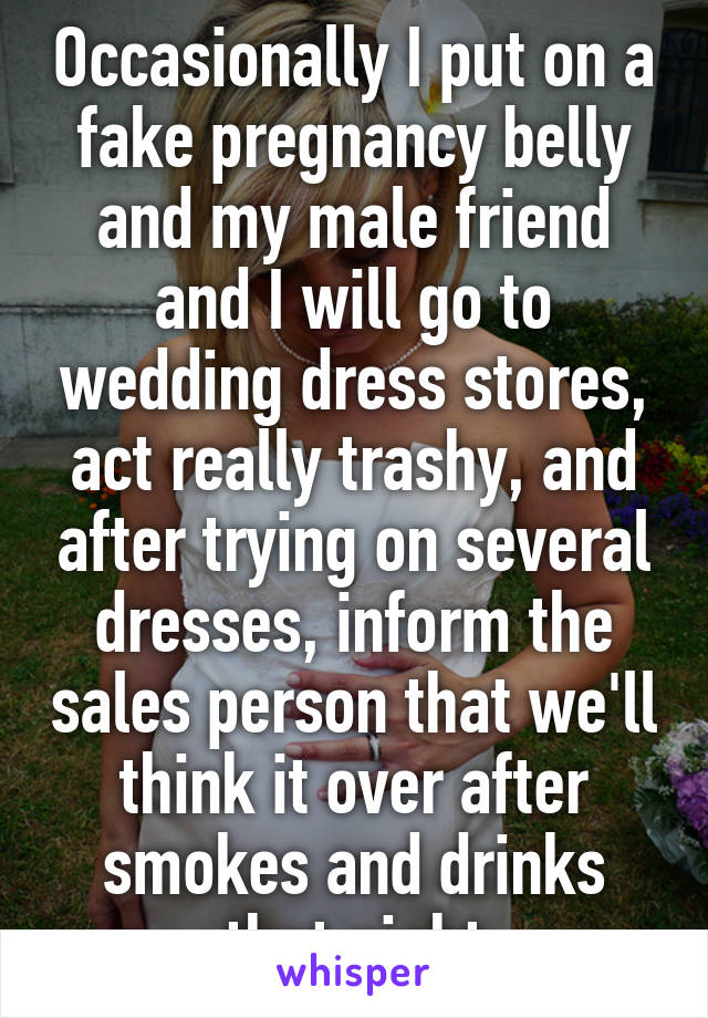 Occasionally I put on a fake pregnancy belly and my male friend and I will go to wedding dress stores, act really trashy, and after trying on several dresses, inform the sales person that we'll think it over after smokes and drinks that night