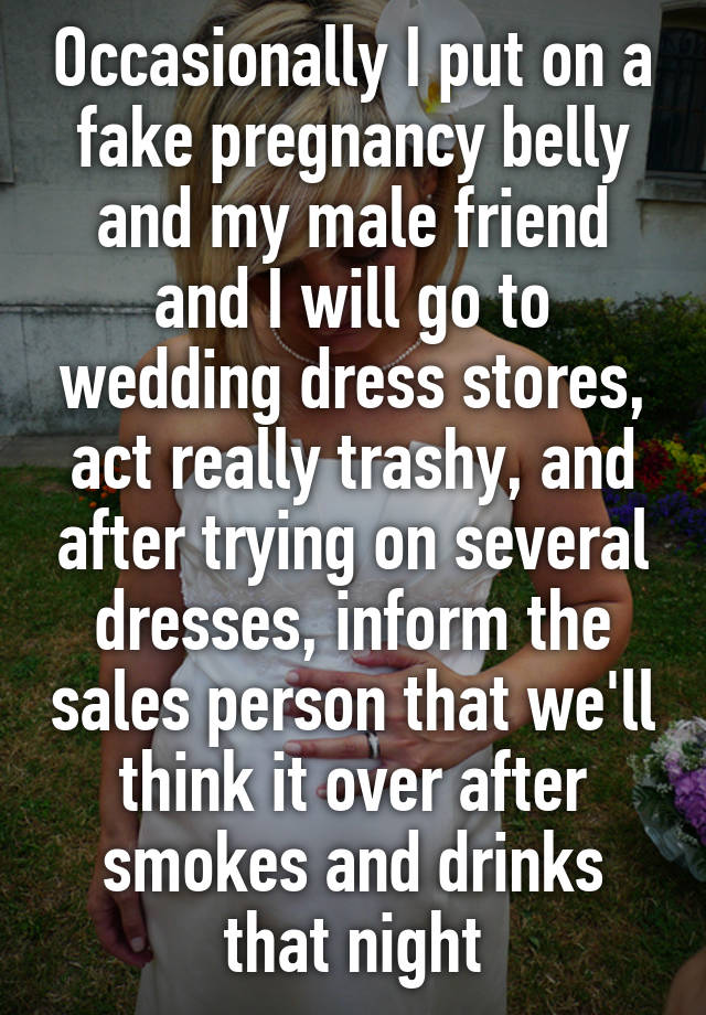 Occasionally I put on a fake pregnancy belly and my male friend and I will go to wedding dress stores, act really trashy, and after trying on several dresses, inform the sales person that we'll think it over after smokes and drinks that night