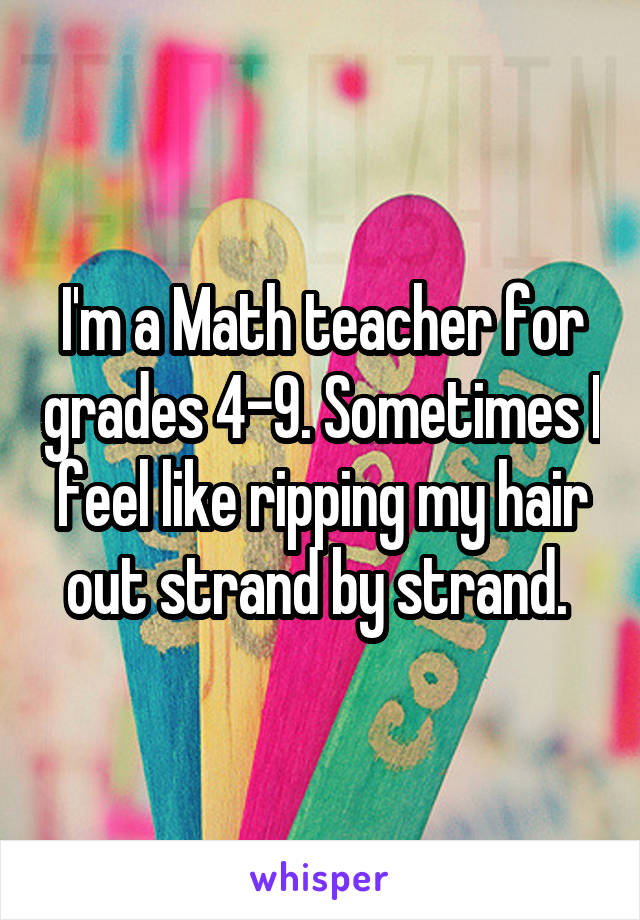 I'm a Math teacher for grades 4-9. Sometimes I feel like ripping my hair out strand by strand. 
