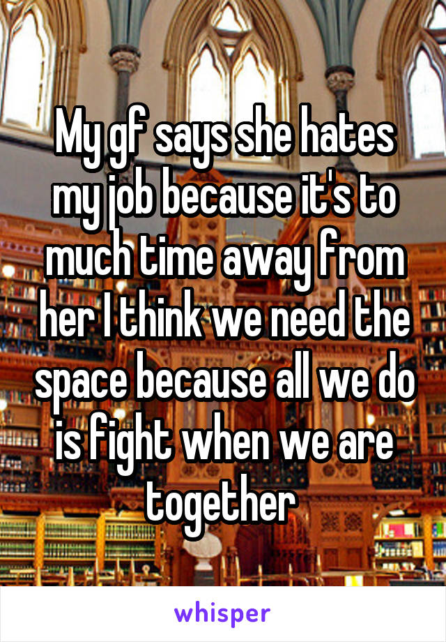 My gf says she hates my job because it's to much time away from her I think we need the space because all we do is fight when we are together 