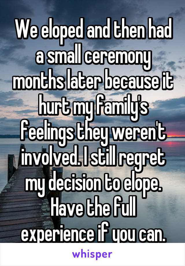 We eloped and then had a small ceremony months later because it hurt my family's feelings they weren't involved. I still regret my decision to elope. Have the full experience if you can.