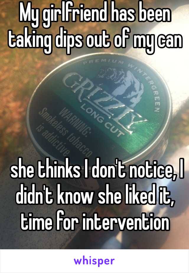 My girlfriend has been taking dips out of my can




 she thinks I don't notice, I didn't know she liked it, time for intervention 