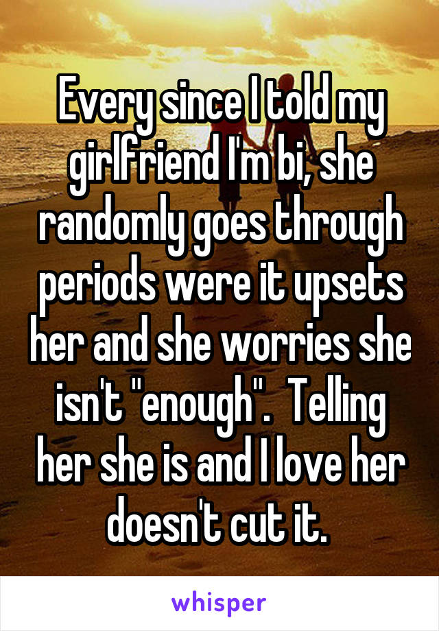 Every since I told my girlfriend I'm bi, she randomly goes through periods were it upsets her and she worries she isn't "enough".  Telling her she is and I love her doesn't cut it. 