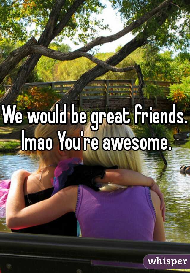 We would be great friends. lmao You're awesome.