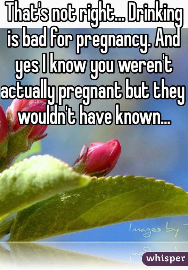 That's not right... Drinking is bad for pregnancy. And yes I know you weren't actually pregnant but they wouldn't have known...