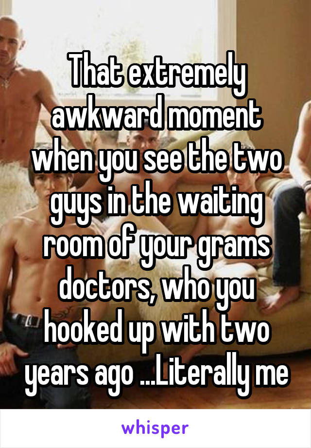 That extremely awkward moment when you see the two guys in the waiting room of your grams doctors, who you hooked up with two years ago ...Literally me