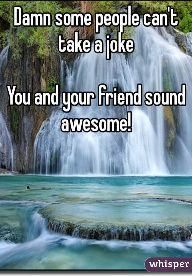 Damn some people can't take a joke

You and your friend sound awesome!