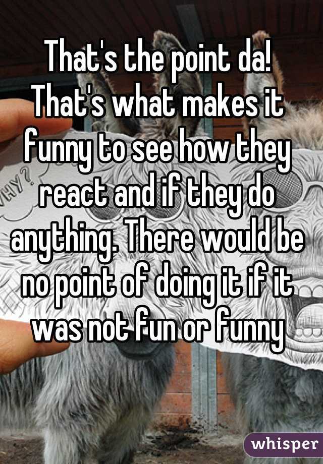 That's the point da!
That's what makes it funny to see how they react and if they do anything. There would be no point of doing it if it was not fun or funny