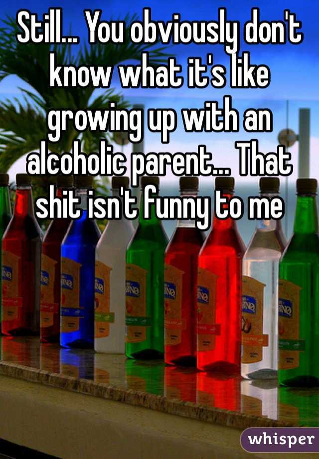 Still... You obviously don't know what it's like growing up with an alcoholic parent... That shit isn't funny to me