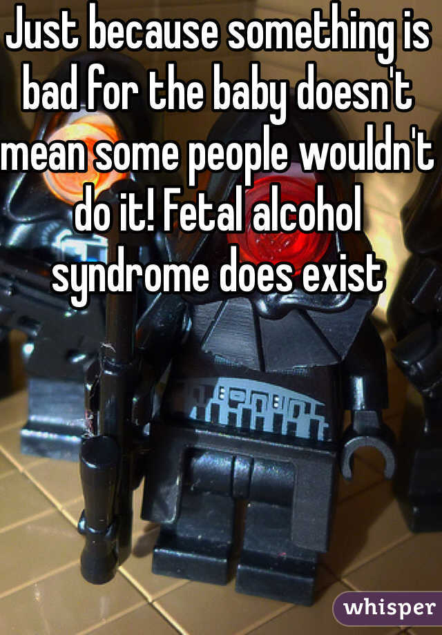 Just because something is bad for the baby doesn't mean some people wouldn't do it! Fetal alcohol syndrome does exist 