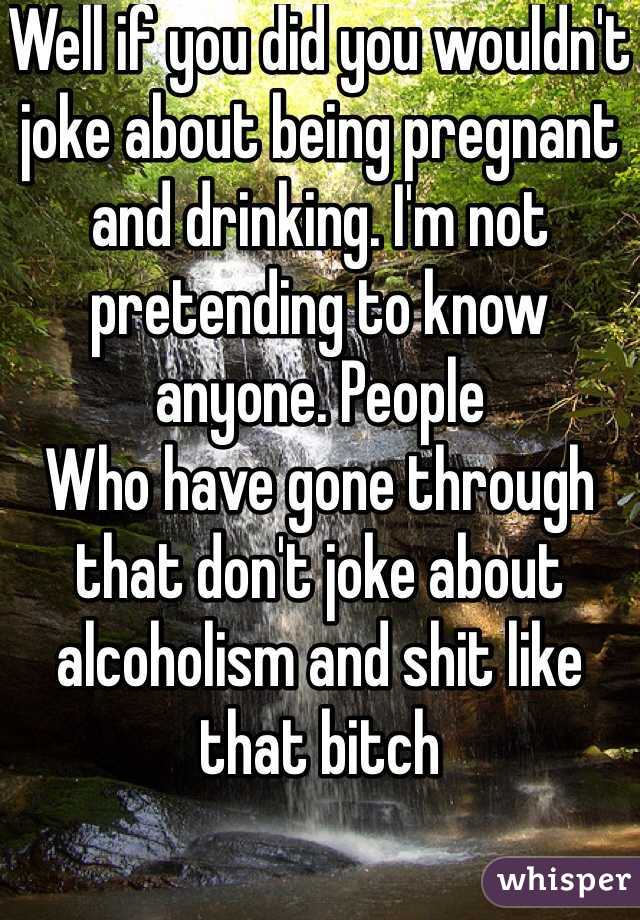 Well if you did you wouldn't joke about being pregnant and drinking. I'm not pretending to know anyone. People
Who have gone through that don't joke about alcoholism and shit like that bitch 