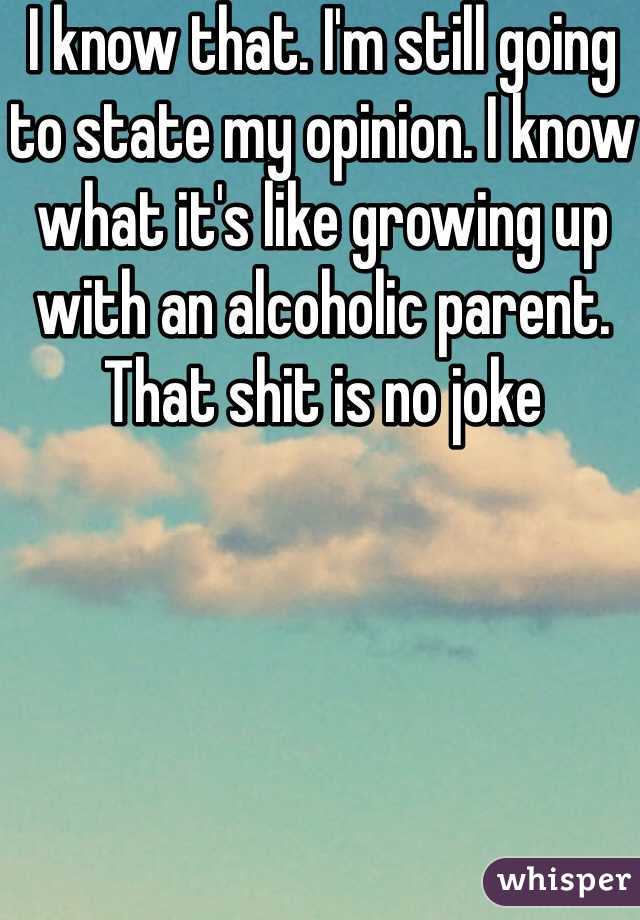 I know that. I'm still going to state my opinion. I know what it's like growing up with an alcoholic parent. That shit is no joke