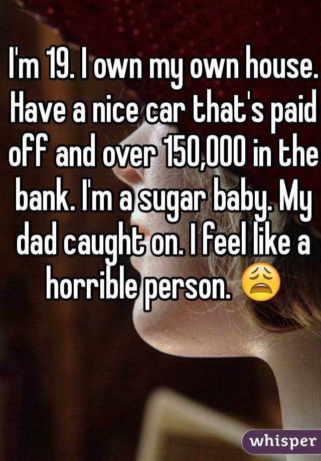I'm 19. I own my own house. Have a nice car that's paid off and over 150,000 in the bank. I'm a sugar baby. My dad caught on. I feel like a horrible person. 😩