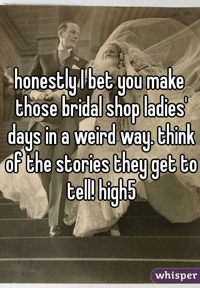 honestly I bet you make those bridal shop ladies' days in a weird way. think of the stories they get to tell! high5