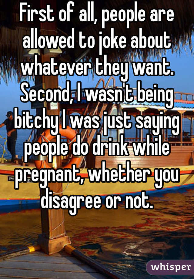 First of all, people are allowed to joke about whatever they want. Second, I wasn't being bitchy I was just saying people do drink while pregnant, whether you disagree or not.