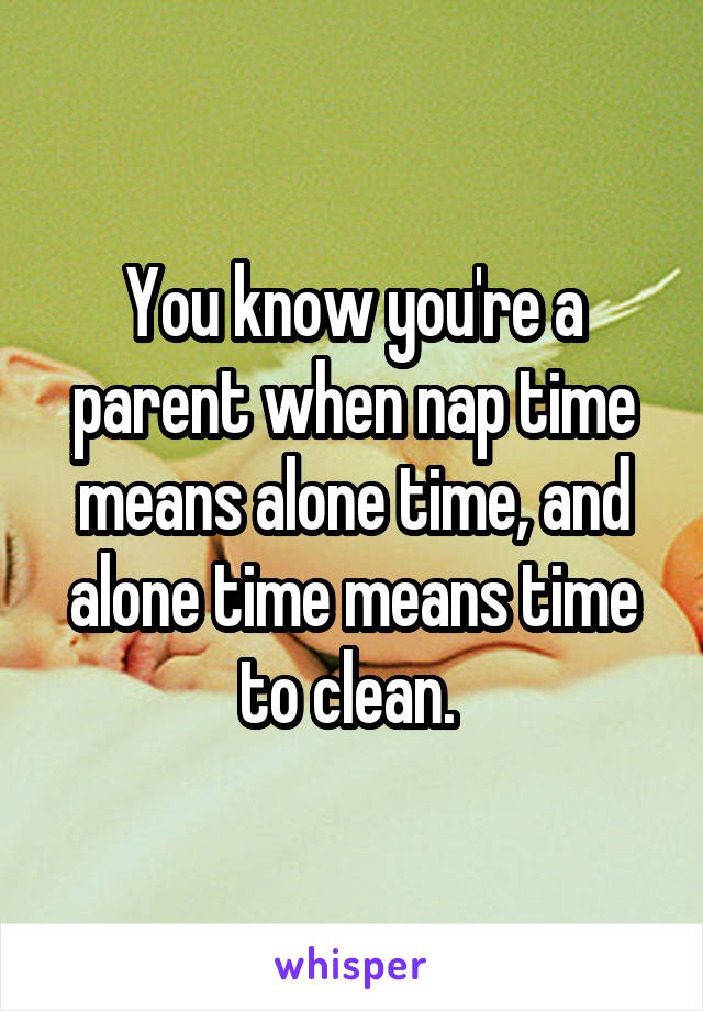 You know you're a parent when nap time means alone time, and alone time means time to clean. 