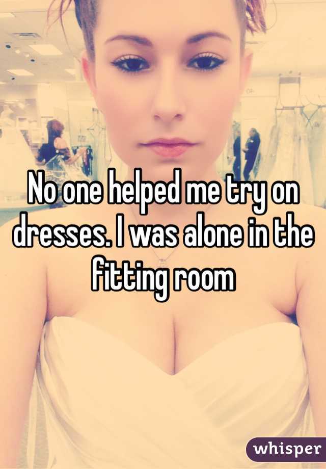 No one helped me try on dresses. I was alone in the fitting room