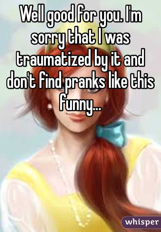 Well good for you. I'm sorry that I was traumatized by it and don't find pranks like this funny...