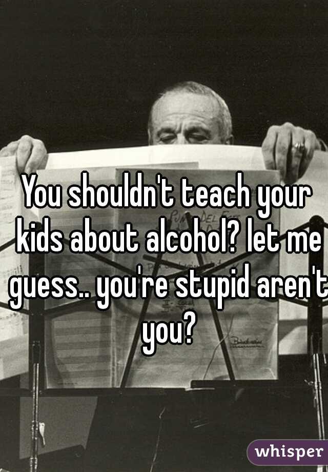 You shouldn't teach your kids about alcohol? let me guess.. you're stupid aren't you?