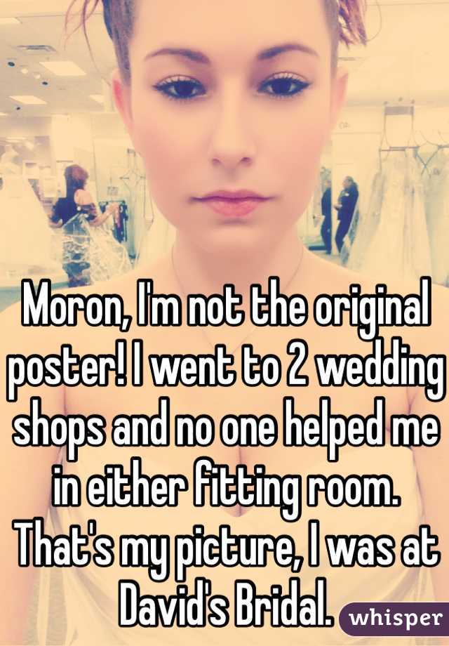 Moron, I'm not the original poster! I went to 2 wedding shops and no one helped me in either fitting room. That's my picture, I was at David's Bridal. 