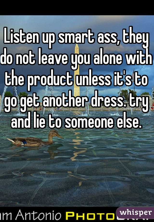 Listen up smart ass, they do not leave you alone with the product unless it's to go get another dress. try and lie to someone else.