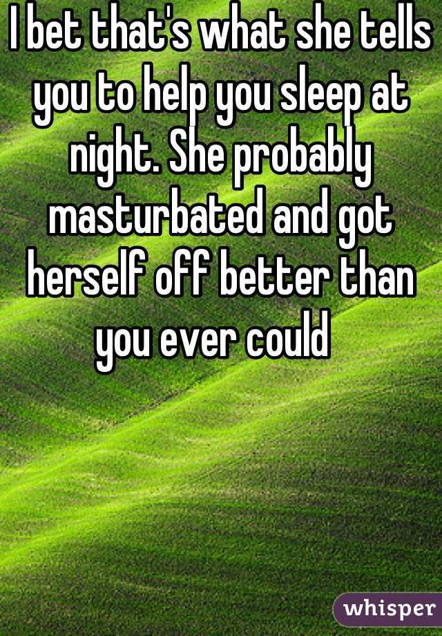 I bet that's what she tells you to help you sleep at night. She probably masturbated and got herself off better than you ever could  