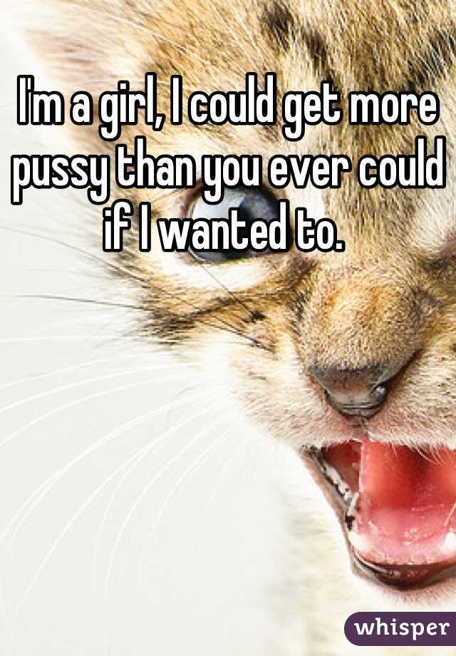 I'm a girl, I could get more pussy than you ever could if I wanted to. 