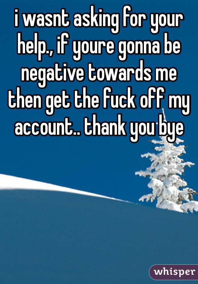 i wasnt asking for your help., if youre gonna be negative towards me then get the fuck off my account.. thank you bye