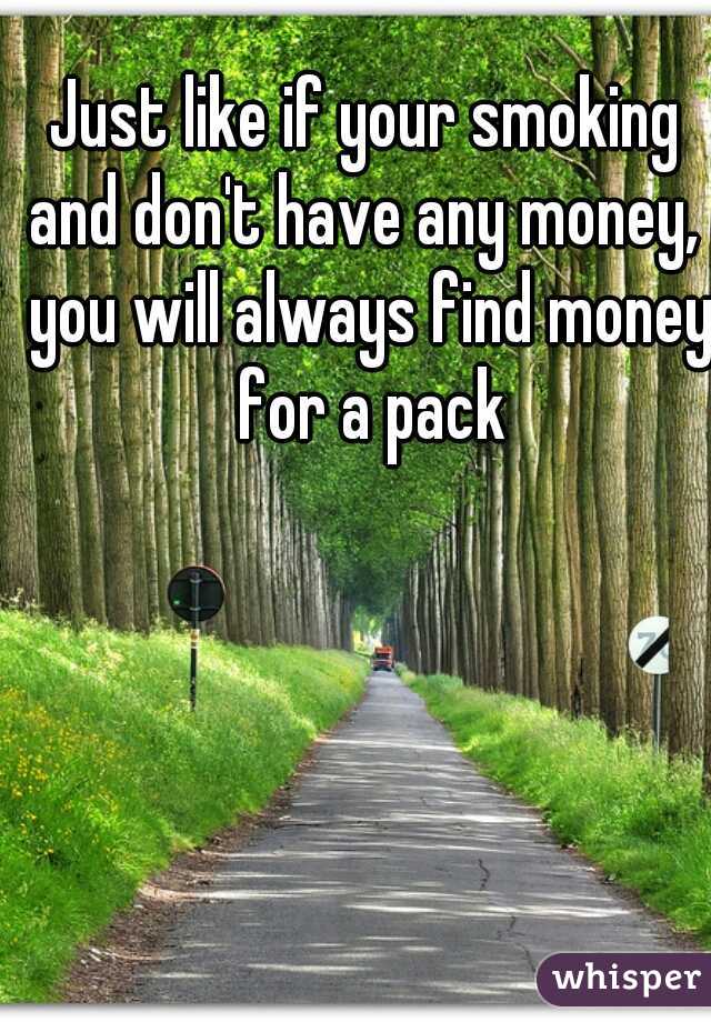 Just like if your smoking and don't have any money,  you will always find money for a pack
