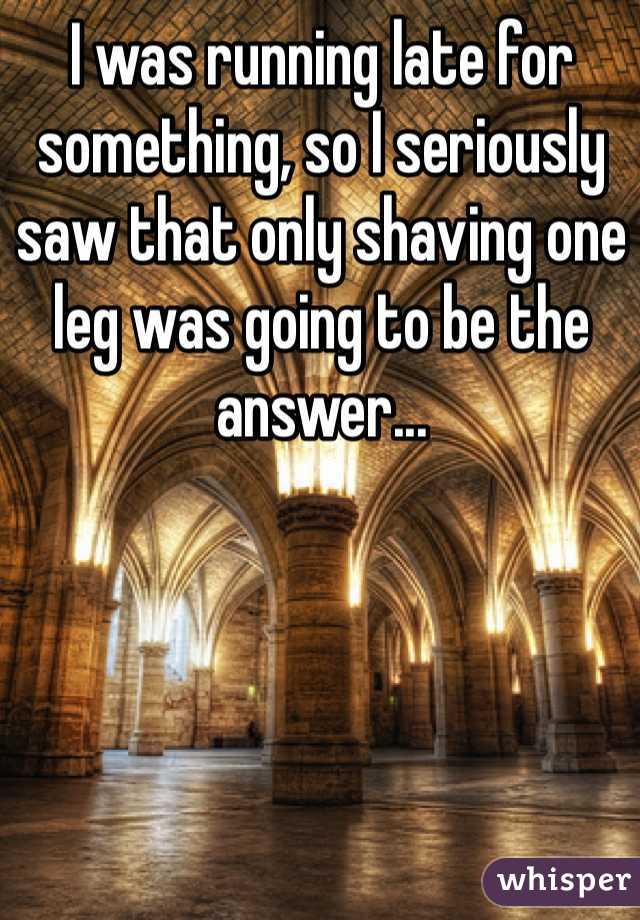 I was running late for something, so I seriously saw that only shaving one leg was going to be the answer...